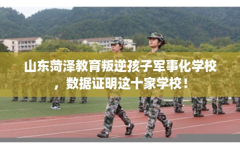 山东菏泽教育叛逆孩子军事化学校，数据证明这十家学校！