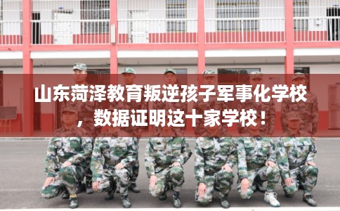 山东菏泽教育叛逆孩子军事化学校，数据证明这十家学校！