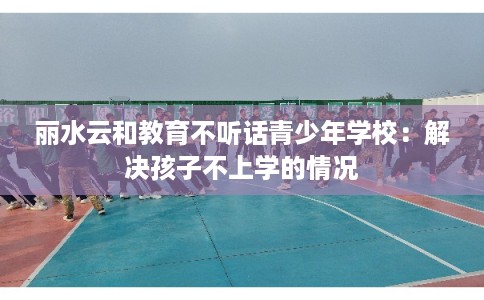 丽水云和教育不听话青少年学校：解决孩子不上学的情况