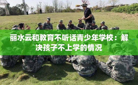 丽水云和教育不听话青少年学校：解决孩子不上学的情况