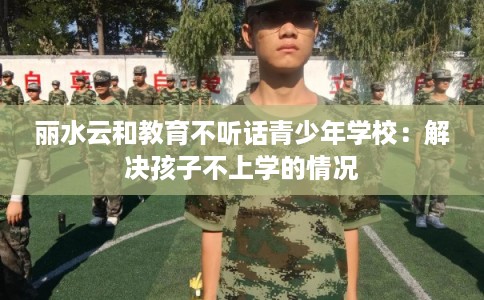 丽水云和教育不听话青少年学校：解决孩子不上学的情况