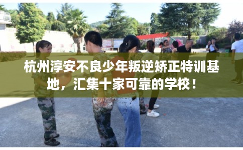 杭州淳安不良少年叛逆矫正特训基地，汇集十家可靠的学校！