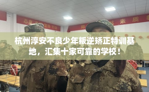 杭州淳安不良少年叛逆矫正特训基地，汇集十家可靠的学校！