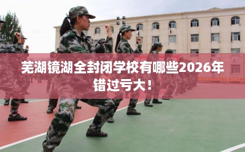 芜湖镜湖全封闭学校有哪些2026年错过亏大！