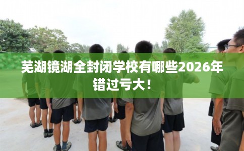 芜湖镜湖全封闭学校有哪些2026年错过亏大！