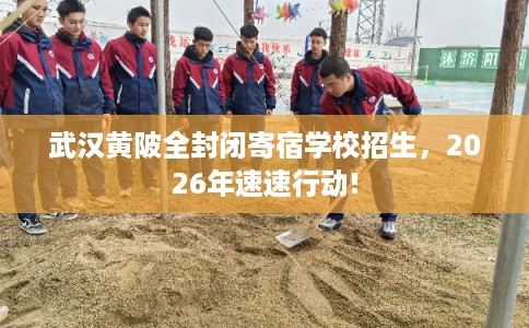 武汉黄陂全封闭寄宿学校招生，2026年速速行动!