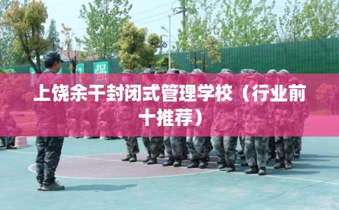 上饶余干封闭式管理学校（行业前十推荐）