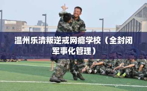 温州乐清叛逆戒网瘾学校（全封闭军事化管理）