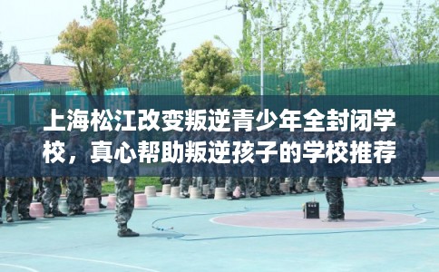 上海松江改变叛逆青少年全封闭学校，真心帮助叛逆孩子的学校推荐！