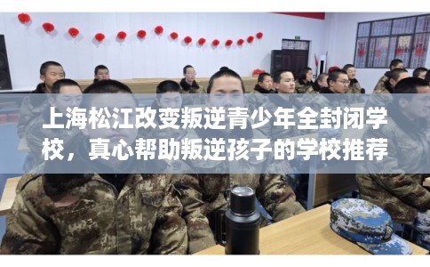 上海松江改变叛逆青少年全封闭学校，真心帮助叛逆孩子的学校推荐！