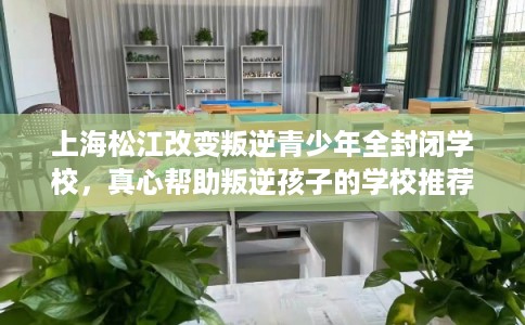 上海松江改变叛逆青少年全封闭学校，真心帮助叛逆孩子的学校推荐！
