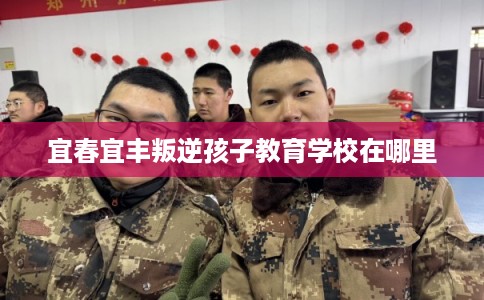 宜春宜丰叛逆孩子教育学校在哪里