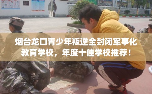 烟台龙口青少年叛逆全封闭军事化教育学校，年度十佳学校推荐！