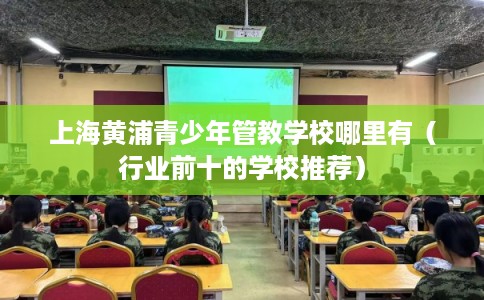 上海黄浦青少年管教学校哪里有（行业前十的学校推荐）