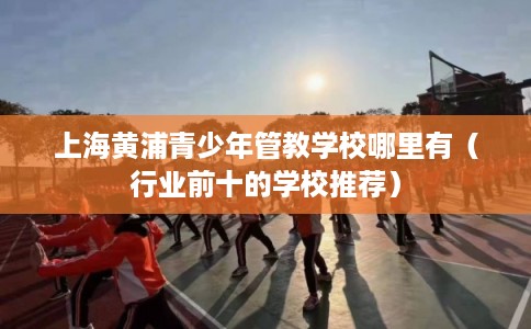 上海黄浦青少年管教学校哪里有（行业前十的学校推荐）
