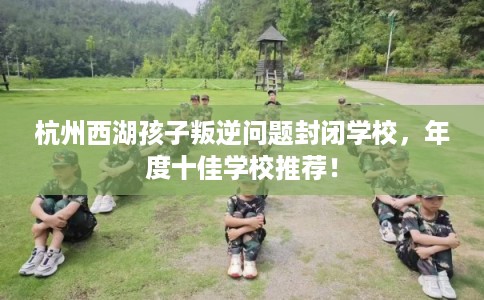 杭州西湖孩子叛逆问题封闭学校，年度十佳学校推荐！