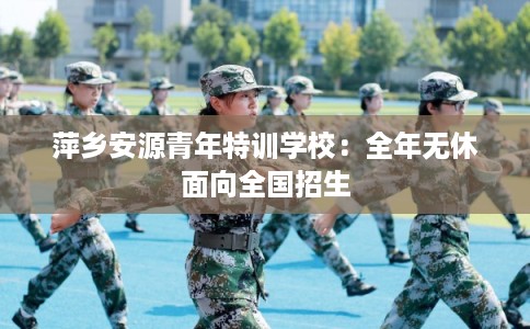 萍乡安源青年特训学校：全年无休面向全国招生