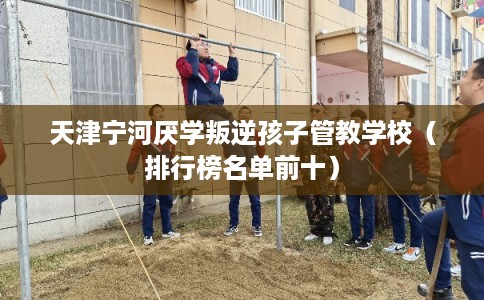 天津宁河厌学叛逆孩子管教学校（排行榜名单前十）