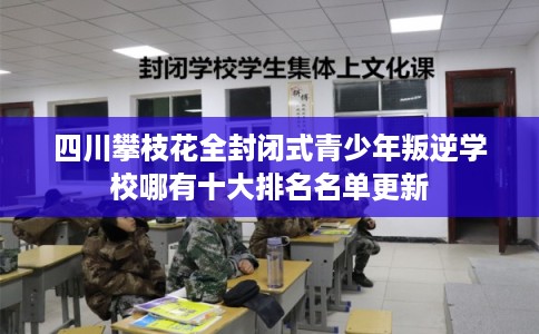 四川攀枝花全封闭式青少年叛逆学校哪有十大排名名单更新