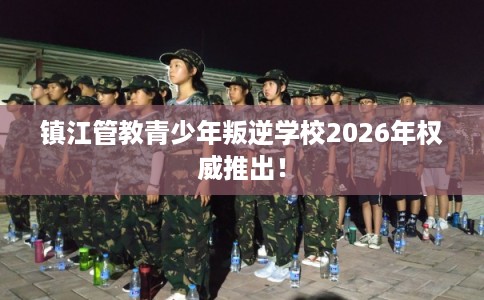 镇江管教青少年叛逆学校2026年权威推出！
