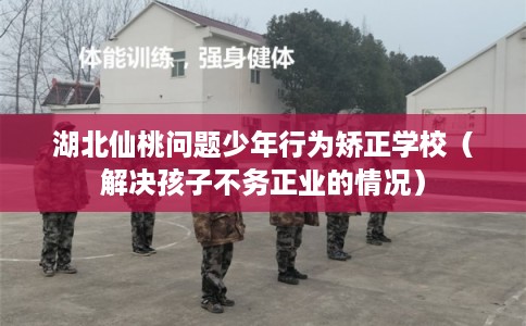 湖北仙桃问题少年行为矫正学校（解决孩子不务正业的情况）