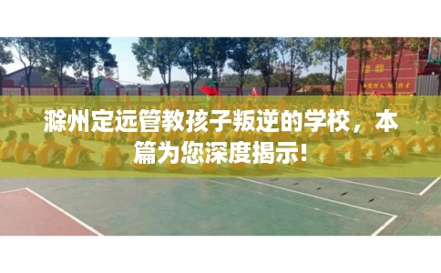 滁州定远管教孩子叛逆的学校，本篇为您深度揭示!