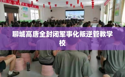 聊城高唐全封闭军事化叛逆管教学校