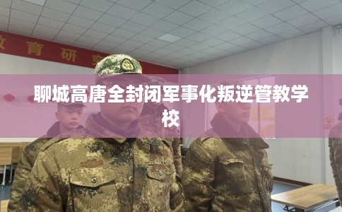 聊城高唐全封闭军事化叛逆管教学校