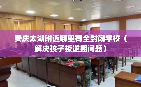 安庆太湖附近哪里有全封闭学校（解决孩子叛逆期问题）