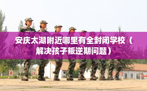 安庆太湖附近哪里有全封闭学校（解决孩子叛逆期问题）