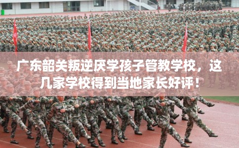 广东韶关叛逆厌学孩子管教学校，这几家学校得到当地家长好评！