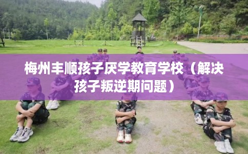 梅州丰顺孩子厌学教育学校（解决孩子叛逆期问题）