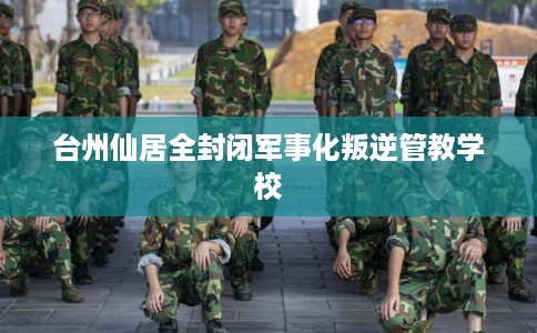 台州仙居全封闭军事化叛逆管教学校