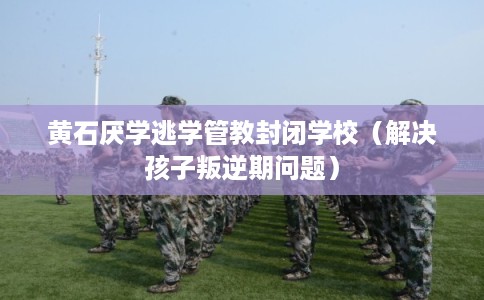 黄石厌学逃学管教封闭学校（解决孩子叛逆期问题）