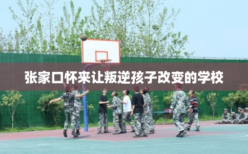 张家口怀来让叛逆孩子改变的学校
