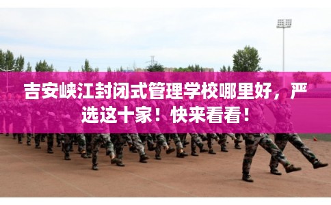 吉安峡江封闭式管理学校哪里好，严选这十家！快来看看！