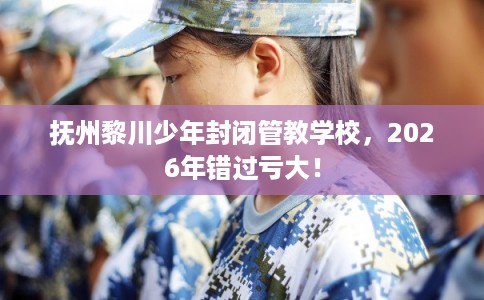 抚州黎川少年封闭管教学校，2026年错过亏大！