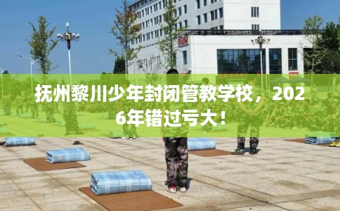 抚州黎川少年封闭管教学校，2026年错过亏大！