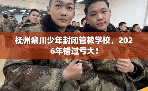 抚州黎川少年封闭管教学校，2026年错过亏大！