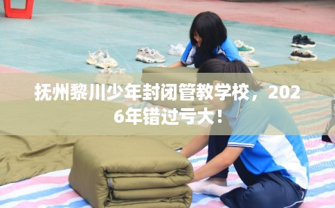 抚州黎川少年封闭管教学校，2026年错过亏大！