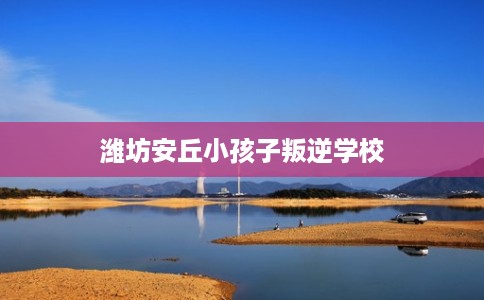 潍坊安丘小孩子叛逆学校