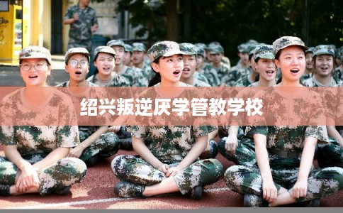 绍兴叛逆厌学管教学校