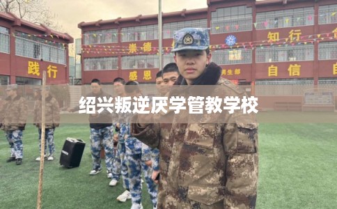 绍兴叛逆厌学管教学校