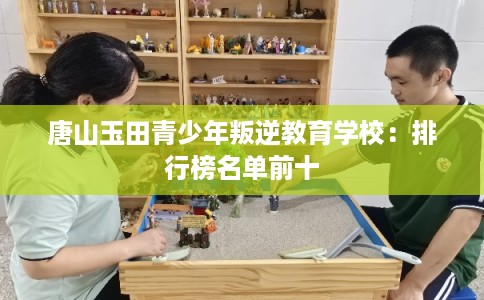 唐山玉田青少年叛逆教育学校：排行榜名单前十