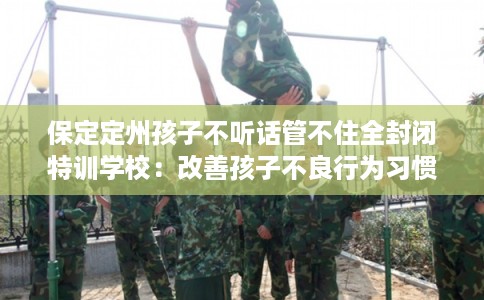 保定定州孩子不听话管不住全封闭特训学校：改善孩子不良行为习惯
