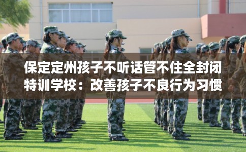 保定定州孩子不听话管不住全封闭特训学校：改善孩子不良行为习惯