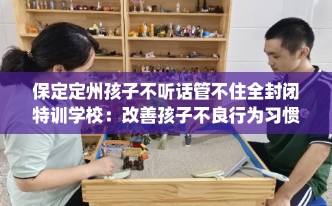 保定定州孩子不听话管不住全封闭特训学校：改善孩子不良行为习惯