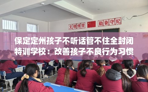 保定定州孩子不听话管不住全封闭特训学校：改善孩子不良行为习惯