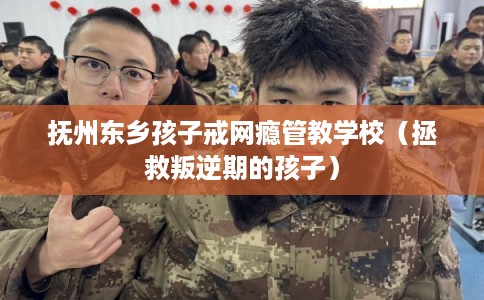 抚州东乡孩子戒网瘾管教学校（拯救叛逆期的孩子）