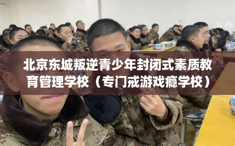 北京东城叛逆青少年封闭式素质教育管理学校（专门戒游戏瘾学校）